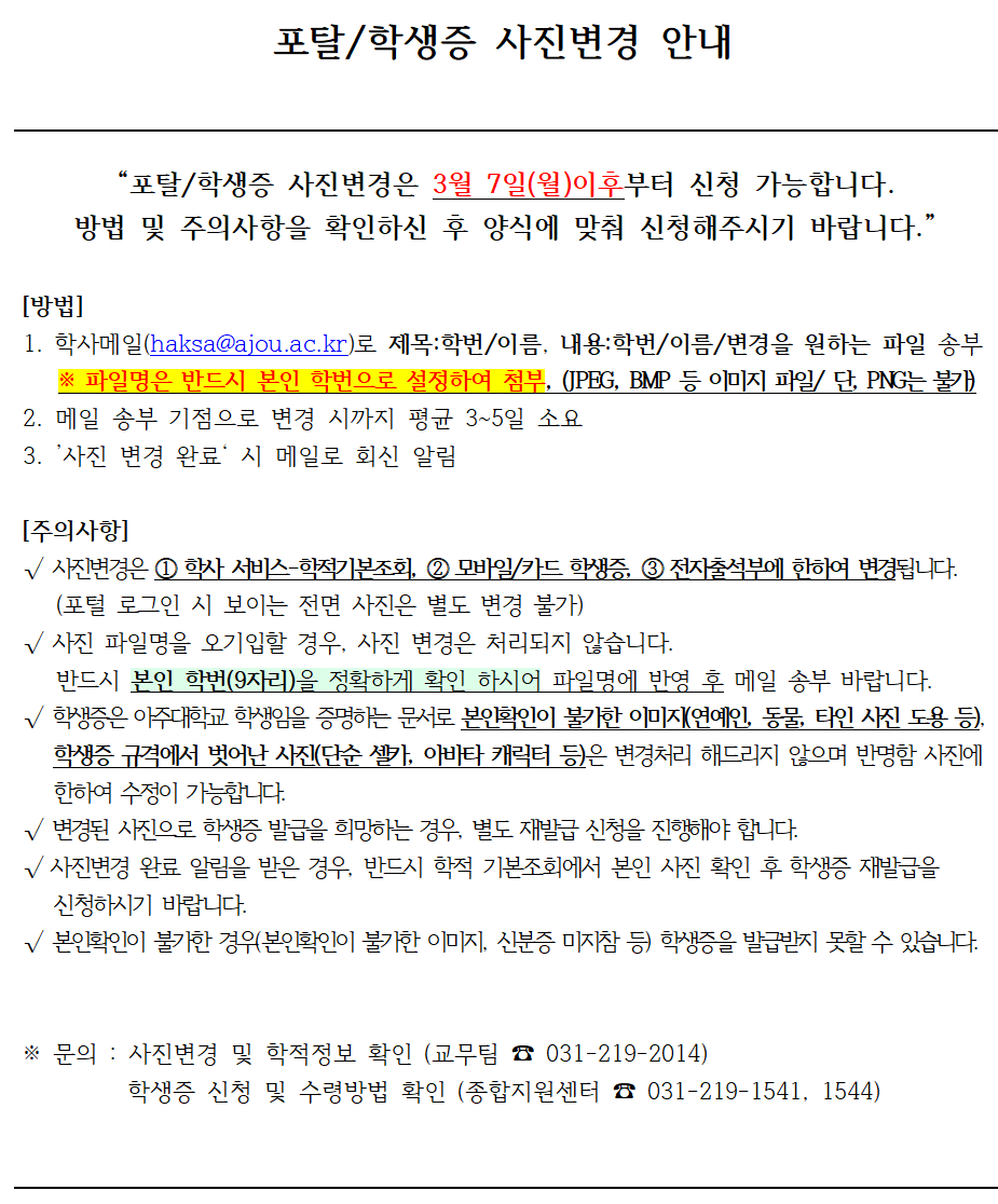포탈/학생증 사진변경 안내    “포탈/학생증 사진변경은 3월 7일(월)이후부터 신청 가능합니다.  방법 및 주의사항을 확인하신 후 양식에 맞춰 신청해주시기 바랍니다.”    [방법]  1. 학사메일(haksa@ajou.ac.kr)로 제목:학번/이름, 내용:학번/이름/변경을 원하는 파일 송부   ※ 파일명은 반드시 본인 학번으로 설정하여 첨부, (JPEG, BMP 등 이미지 파일/ 단, PNG는 불가)  2. 메일 송부 기점으로 변경 시까지 평균 3~5일 소요  3. ’사진 변경 완료‘ 시 메일로 회신 알림    [주의사항]  √ 사진변경은 ⓵ 학사 서비스-학적기본조회, ⓶ 모바일/카드 학생증, ⓷ 전자출석부에 한하여 변경됩니다.   (포털 로그인 시 보이는 전면 사진은 별도 변경 불가)  √ 사진 파일명을 오기입할 경우, 사진 변경은 처리되지 않습니다.   반드시 본인 학번(9자리)을 정확하게 확인 하시어 파일명에 반영 후 메일 송부 바랍니다.  √ 학생증은 아주대학교 학생임을 증명하는 문서로 본인확인이 불가한 이미지(연예인, 동물, 타인 사진 도용 등),   학생증 규격에서 벗어난 사진(단순 셀카, 아바타 캐릭터 등)은 변경처리 해드리지 않으며 반명함 사진에    한하여 수정이 가능합니다.   √ 변경된 사진으로 학생증 발급을 희망하는 경우, 별도 재발급 신청을 진행해야 합니다.  √ 사진변경 완료 알림을 받은 경우, 반드시 학적 기본조회에서 본인 사진 확인 후 학생증 재발급을   신청하시기 바랍니다.  √ 본인확인이 불가한 경우(본인확인이 불가한 이미지, 신분증 미지참 등) 학생증을 발급받지 못할 수 있습니다.      ※ 문의 : 사진변경 및 학적정보 확인 (교무팀 ☎ 031-219-2014)   학생증 신청 및 수령방법 확인 (종합지원센터 ☎ 031-219-1541, 1544)