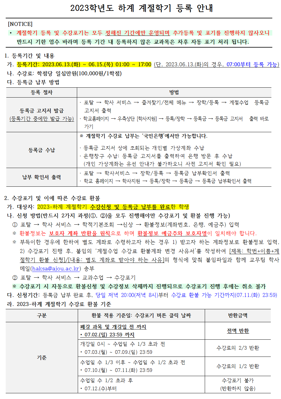   2023학년도 하계 계절학기 등록 안내    1. 등록기간 및 내용   가. 등록기간: 2023.06.13.(화) ~ 06.15.(목) 01:00 ~ 17:00 (단, 2023.06.13.(화)의 경우, 07:00부터 등록 가능)   나. 수강료: 학점당 일십만원(100,000원/1학점)   다. 등록금 납부 방법  등록금 고지서 발급(등록기간 중에만 발급 가능):   · 포탈 → 학사 서비스 → 즐겨찾기/전체 메뉴 → 장학/등록 → 계절수업 등록금 고지서 출력  · 학교홈페이지 → 우측상단 [학사지원] → 등록/장학 → 등록금 → 등록금 고지서 출력 바로가기  등록금 수납:※ 계절학기 수강료 납부는 ‘국민은행’에서만 가능합니다.  · 등록금 고지서 상에 조회되는 개인별 가상계좌 수납  · 은행창구 수납: 등록금 고지서를 출력하여 은행 방문 후 수납   (개인 가상계좌는 유선 안내가 불가하오니 사전 고지서 확인 필요)  납부확인서출력:   · 포탈 → 학사서비스 → 장학/등록 → 등록금 납부확인서 출력  · 학교 홈페이지 → 학사지원 → 등록/장학 → 등록금 → 등록금 납부확인서 출력    2. 수강포기 및 이에 따른 수강료 환불   가. 대상자: 2023-하계 계절학기 수강신청 및 등록금 납부를 완료한 학생   나. 신청 방법(반드시 2가지 과정(①, ②)을 모두 진행해야만 수강포기 및 환불 진행 가능)   ① 포탈 → 학사 서비스 → 학적기본조회 →신상 → 환불정보(계좌번호, 은행, 예금주) 입력   ※ 환불정보는 보호자 계좌 반환을 원칙으로 하며 환불정보 예금주와 보호자명이 일치해야 합니다.   ※ 부득이한 경우에 한하여 별도 계좌로 수령하고자 하는 경우 1) 받고자 하는 계좌정보로 환불정보 입력, 2) 수강포기 진행 후, 붙임의 ‘계절수업 수강료 환불계좌 변경 사유서’를 작성하여 [제목: 학번+이름+계절학기 환불 신청]/[내용: 별도 계좌로 받아야 하는 사유]의 형식에 맞춰 붙임파일과 함께 교무팀 학사 메일(haksa@ajou.ac.kr) 송부   ② 포탈 → 학사 서비스 → 교과수업 → 수강포기   ※ 수강포기 시 자동으로 환불신청 및 수강정보 삭제까지 진행되므로 수강포기 진행 후에는 취소 불가   다. 신청기간: 등록금 납부 완료 후, 당일 저녁 20:00(저녁 8시)부터 수강료 환불 가능 기간까지(07.11.(화) 23:59)   라. 2023-하계 계절학기 수강료 환불 기준  폐강 과목 및 개강일 전 까지 • 07.02.(일) 23:59 까지: 전액 반환  개강일 0시 ~ 수업일 수 1/3 초과 전 • 07.03.(월) ~ 07.09.(일) 23:59: 수강료의 2/3 반환  수업일 수 1/3 이후 ~ 수업일 수 1/2 초과 전 • 07.10.(월) ~ 07.11.(화) 23:59: 수강료의 1/2 반환  수업일 수 1/2 초과 후 • 07.12.(수)부터: 수강포기 불가(반환하지 않음)     마. 유의사항    - 수강포기의 경우 버튼 클릭 후, 별도 ‘저장’ 화면이 나오지 않기 때문에 수강신청 여부를 조회하여 ‘수강포기’로 내용이 반영되어 있는지 반드시 확인하시기 바랍니다.(수강포기로 명시되어야만 정상 처리 됨)   - 계절학기 수강포기는 취소 및 수정이 불가합니다. 화면상에 보이는 ‘포기취소’ 버튼은 계절학기에는 적용되지 않사오니 신중하게 고민하여 수강포기를 진행해 주시기 바랍니다.   - 수강신청이 완료된 계절학기 교과목 중 일부 과목에 대해서만 포기하고자 하는 경우(ex. 두 과목 수강신청 후 한과목만 포기) 수강료 전액 납부 후 포기하고자 하는 희망과목을 수강포기 진행하시기 바랍니다.   - 수강포기를 신청한 날짜를 기준으로 수강료 환불 금액이 산정됩니다.   - 계절수업은 수강신청 후 학적변동(제적, 휴학 등)이 있더라도 수강이 유지되므로 신중하게 신청하여야 하며 환불 사유 발생 시 바로 안내된 절차에 따라 환불신청을 진행해야 함을 유의해주시기 바랍니다. 