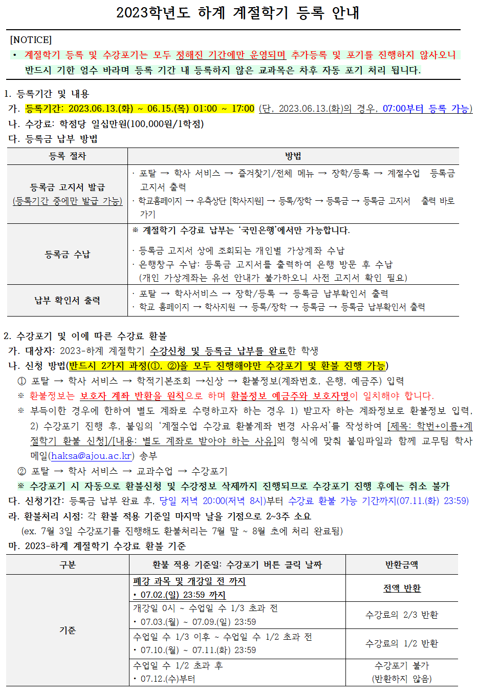 2023학년도 하계 계절학기 등록 안내    1. 등록기간 및 내용   가. 등록기간: 2023.06.13.(화) ~ 06.15.(목) 01:00 ~ 17:00 (단, 2023.06.13.(화)의 경우, 07:00부터 등록 가능)   나. 수강료: 학점당 일십만원(100,000원/1학점)   다. 등록금 납부 방법  등록금 고지서 발급(등록기간 중에만 발급 가능):   · 포탈 → 학사 서비스 → 즐겨찾기/전체 메뉴 → 장학/등록 → 계절수업 등록금 고지서 출력  · 학교홈페이지 → 우측상단 [학사지원] → 등록/장학 → 등록금 → 등록금 고지서 출력 바로가기  등록금 수납:※ 계절학기 수강료 납부는 ‘국민은행’에서만 가능합니다.  · 등록금 고지서 상에 조회되는 개인별 가상계좌 수납  · 은행창구 수납: 등록금 고지서를 출력하여 은행 방문 후 수납   (개인 가상계좌는 유선 안내가 불가하오니 사전 고지서 확인 필요)  납부확인서출력:   · 포탈 → 학사서비스 → 장학/등록 → 등록금 납부확인서 출력  · 학교 홈페이지 → 학사지원 → 등록/장학 → 등록금 → 등록금 납부확인서 출력    2. 수강포기 및 이에 따른 수강료 환불   가. 대상자: 2023-하계 계절학기 수강신청 및 등록금 납부를 완료한 학생   나. 신청 방법(반드시 2가지 과정(①, ②)을 모두 진행해야만 수강포기 및 환불 진행 가능)   ① 포탈 → 학사 서비스 → 학적기본조회 →신상 → 환불정보(계좌번호, 은행, 예금주) 입력   ※ 환불정보는 보호자 계좌 반환을 원칙으로 하며 환불정보 예금주와 보호자명이 일치해야 합니다.   ※ 부득이한 경우에 한하여 별도 계좌로 수령하고자 하는 경우 1) 받고자 하는 계좌정보로 환불정보 입력, 2) 수강포기 진행 후, 붙임의 ‘계절수업 수강료 환불계좌 변경 사유서’를 작성하여 [제목: 학번+이름+계절학기 환불 신청]/[내용: 별도 계좌로 받아야 하는 사유]의 형식에 맞춰 붙임파일과 함께 교무팀 학사 메일(haksa@ajou.ac.kr) 송부   ② 포탈 → 학사 서비스 → 교과수업 → 수강포기   ※ 수강포기 시 자동으로 환불신청 및 수강정보 삭제까지 진행되므로 수강포기 진행 후에는 취소 불가   다. 신청기간: 등록금 납부 완료 후, 당일 저녁 20:00(저녁 8시)부터 수강료 환불 가능 기간까지(07.11.(화) 23:59)  라. 환불처리 시점: 각 환불 적용 기준일 마지막 날을 기점으로 2~3주 소요   (ex. 7월 3일 수강포기를 진행해도 환불처리는 7월 말 ~ 8월 초에 처리 완료됨)   마. 2023-하계 계절학기 수강료 환불 기준  폐강 과목 및 개강일 전 까지 • 07.02.(일) 23:59 까지: 전액 반환  개강일 0시 ~ 수업일 수 1/3 초과 전 • 07.03.(월) ~ 07.09.(일) 23:59: 수강료의 2/3 반환  수업일 수 1/3 이후 ~ 수업일 수 1/2 초과 전 • 07.10.(월) ~ 07.11.(화) 23:59: 수강료의 1/2 반환  수업일 수 1/2 초과 후 • 07.12.(수)부터: 수강포기 불가(반환하지 않음)     마. 유의사항    - 수강포기의 경우 버튼 클릭 후, 별도 ‘저장’ 화면이 나오지 않기 때문에 수강신청 여부를 조회하여 ‘수강포기’로 내용이 반영되어 있는지 반드시 확인하시기 바랍니다.(수강포기로 명시되어야만 정상 처리 됨)   - 계절학기 수강포기는 취소 및 수정이 불가합니다. 화면상에 보이는 ‘포기취소’ 버튼은 계절학기에는 적용되지 않사오니 신중하게 고민하여 수강포기를 진행해 주시기 바랍니다.   - 수강신청이 완료된 계절학기 교과목 중 일부 과목에 대해서만 포기하고자 하는 경우(ex. 두 과목 수강신청 후 한과목만 포기) 수강료 전액 납부 후 포기하고자 하는 희망과목을 수강포기 진행하시기 바랍니다.   - 수강포기를 신청한 날짜를 기준으로 수강료 환불 금액이 산정됩니다.   - 계절수업은 수강신청 후 학적변동(제적, 휴학 등)이 있더라도 수강이 유지되므로 신중하게 신청하여야 하며 환불 사유 발생 시 바로 안내된 절차에 따라 환불신청을 진행해야 함을 유의해주시기 바랍니다. 