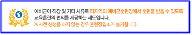 예비군이 직장 및 기타사유로 타지역의 예비군훈련장에서 훈련을 받을 수 있도록 교육훈련의 편의를 제공하는 제도입니다. * 사전 신청을 하지 않는 경우 훈련장입소가 불가합니다.